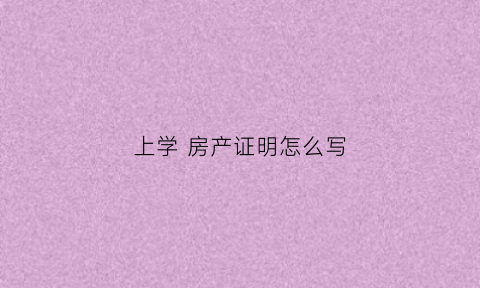 上学房产证明怎么写(孩子上学房产证明怎么写)